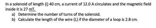 In a solenoid of length (i) 40 cm, a current of 12.0 A circulates and the magnetic field
inside it is 27 mT.
a) Determine the number of turns of the solenoid.
b) Calculate the length of the wire (L) if the diameter of a loop is 2.8 cm.
