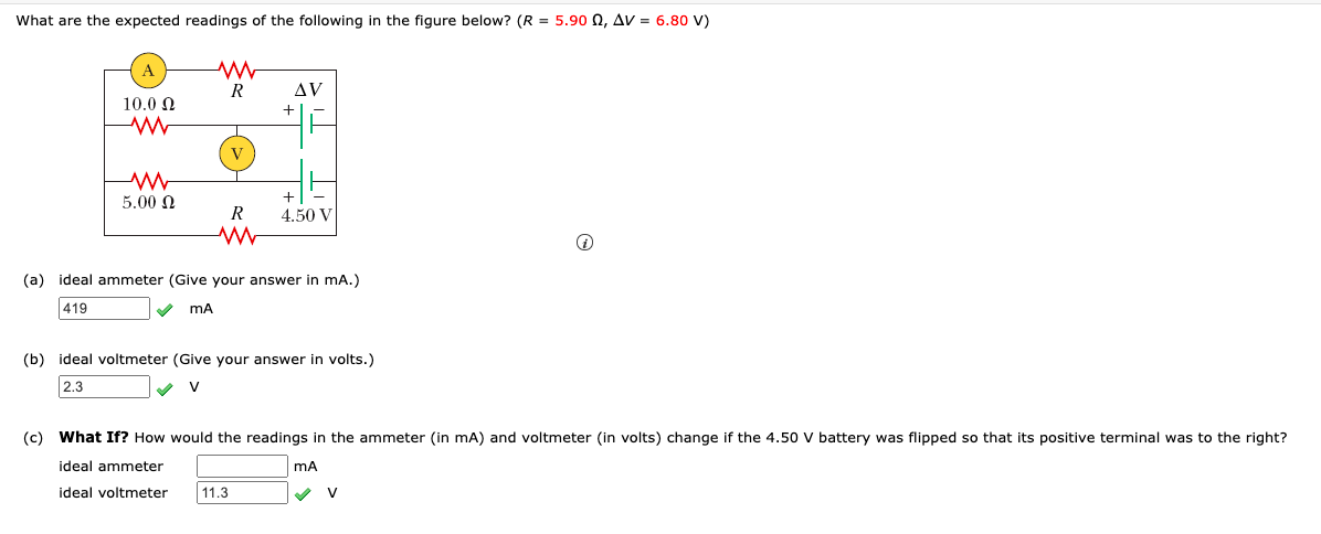 What are the expected readings of the following in the figure below? (R = 5.90 0, AV = 6.80 V)
R
AV
10.0 N
V
5.00 N
R
4.50 V
(a) ideal ammeter (Give your answer in mA.)
419
(b) ideal voltmeter (Give your answer in volts.)
2.3
(c) What If? How would the readings in the ammeter (in mA) and voltmeter (in volts) change if the 4.50 V battery was flipped so that its positive terminal was to the right?
ideal ammeter
ideal voltmeter
11.3
V
