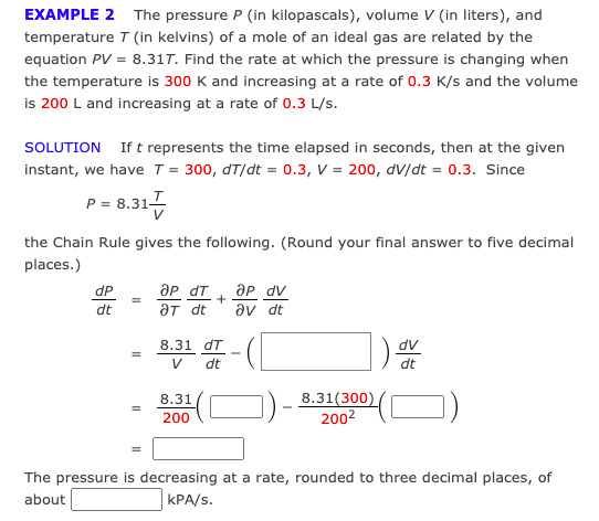 EXAMPLE 2 The pressure P (in kilopascals), volume V (in liters), and
temperature T (in kelvins) of a mole of an ideal gas are related by the
equation PV = 8.317. Find the rate at which the pressure is changing when
the temperature is 300 K and increasing at a rate of 0.3 K/s and the volume
is 200 L and increasing at a rate of 0.3 L/s.
SOLUTION If t represents the time elapsed in seconds, then at the given
instant, we have T = 300, dT/dt = 0.3, V = 200, dv/dt = 0.3. Since
P = 8.31-
the Chain Rule gives the following. (Round your final answer to five decimal
places.)
ap dT
aT dt
ap dv
av dt
dP
dt
8.31 dT
dv
V
dt
dt
8.31(300)
2002
8.31
200
The pressure is decreasing at a rate, rounded to three decimal places, of
about
kPA/s.

