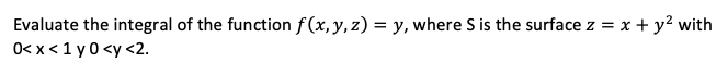 Evaluate the integral of the function f(x,y,z) = y, where S is the surface z = x + y? with
0< x < 1 y0 <y <2.
%3D

