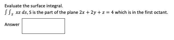 Evaluate the surface integral.
SS, xz ds, S is the part of the plane 2x + 2y + z = 4 which is in the first octant.
Answer
