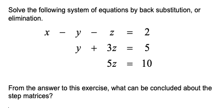 Solve the following system of equations by back substitution, or
elimination.
x -
y
2
y + 3z
5z
10
From the answer to this exercise, what can be concluded about the
step matrices?
I|
