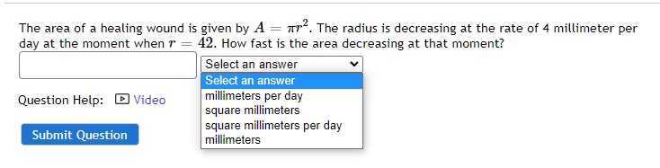 The area of a healing wound is given by A = Tr2. The radius is decreasing at the rate of 4 millimeter per
day at the moment when r = 42. How fast is the area decreasing at that moment?
Select an answer
Select an answer
millimeters per day
square millimeters
square millimeters per day
millimeters
Question Help: D Video
Submit Question
