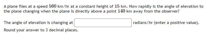 A plane flies at a speed 560 km/hr at a constant height of 15 km. How rapidly is the angle of elevation to
the plane changing when the plane is directly above a point 140 km away from the observer?
The angle of elevation is changing at
radians/hr (enter a positive value).
Round your answer to 3 decimal places.
