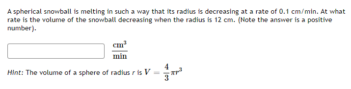 A spherical snowball is melting in such a way that its radius is decreasing at a rate of 0.1 cm/min. At what
rate is the volume of the snowball decreasing when the radius is 12 cm. (Note the answer is a positive
number).
cm3
min
4
Hint: The volume of a sphere of radius r is V
3
