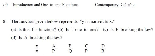 7.0 Introduction and One-to-one Functions
Contemporary Calculus
8. The function given below represents "y is married to x."
(a) Is this f a function? (b) Is f one-to-one? (c) Is P breaking the law?
(d) Is A breaking the law?
X
A
B
с
Ꭰ
y
P
Q
PR