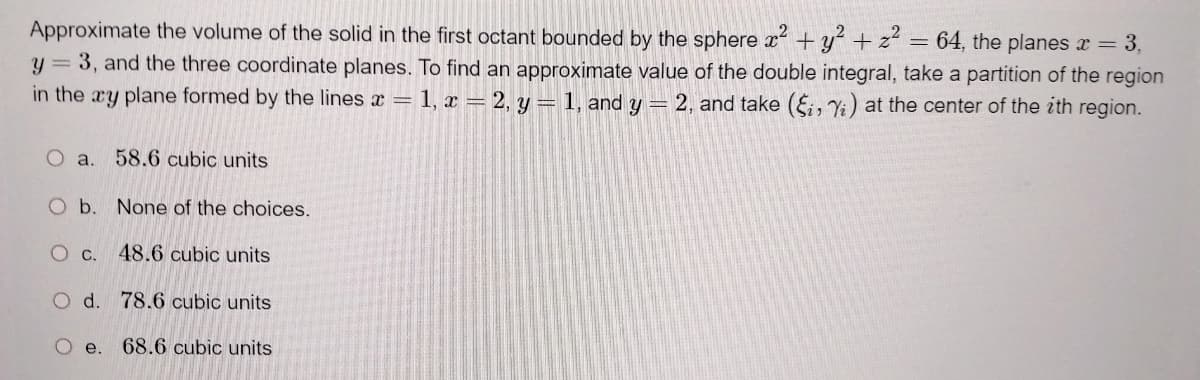 Approximate the volume of the solid in the first octant bounded by the sphere x² + y² + z² = 64, the planes x = 3,
Y = 3, and the three coordinate planes. To find an approximate value of the double integral, take a partition of the region
in the xy plane formed by the lines x = 1, x = 2, y = 1, and y = 2, and take (Si, Yi) at the center of the ith region.
O a. 58.6 cubic units
O b. None of the choices.
O c. 48.6 cubic units
O d. 78.6 cubic units
O e. 68.6 cubic units