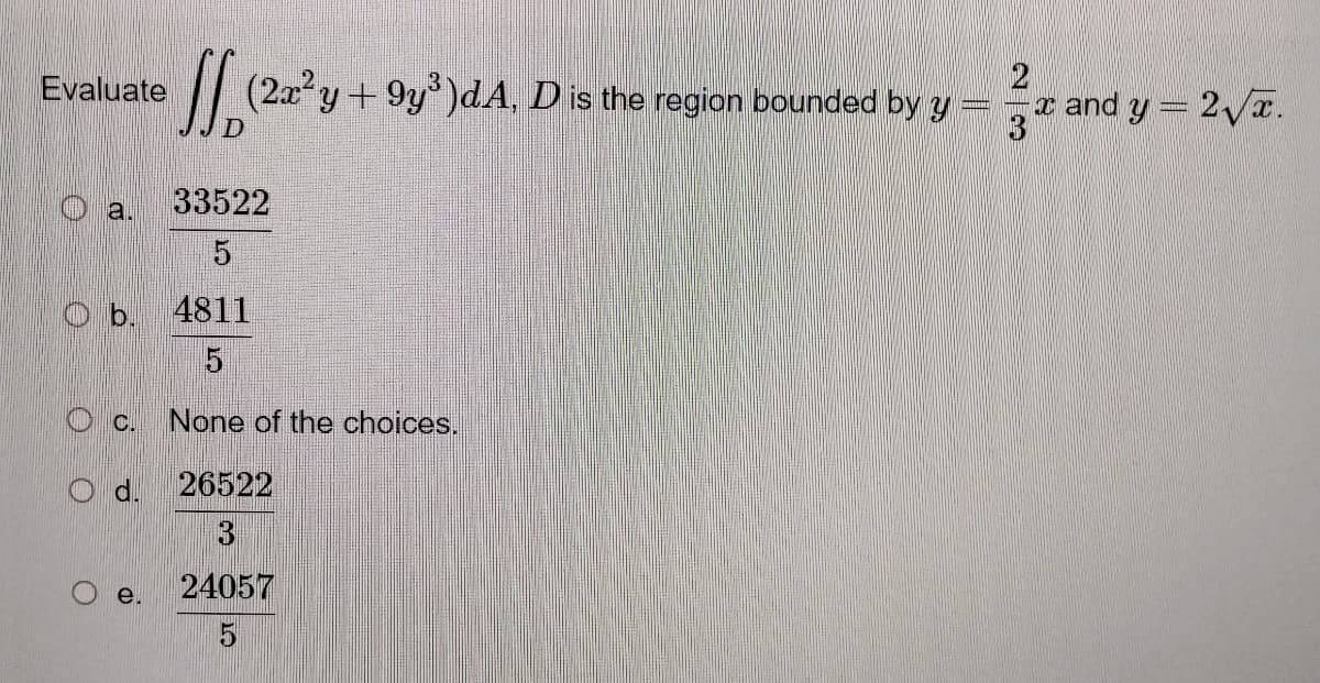 Evaluate (2a² y +9y³)dA, D is the region bounded
by y
D
33522
a.
5
Ob.
4811
5
C. None of the choices.
26522
24057
5
Od.
e.
2
x and y = 2√x.