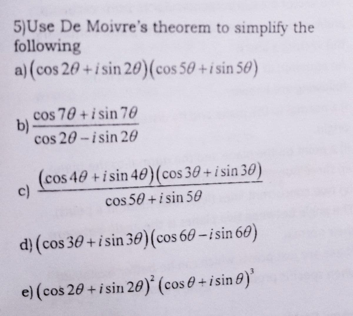 5)Use De Moivre's theorem to simplify the
following
a) (cos 20+i sin 20)(cos 50 +isin 50)
cos 70 + i sin 70
b)
cos 20-isin 20
(cos 40 +isin 40)(cos 30+i sin 30)
c)
cos 50 +i sin 50
d} (cos 30+isin 30)(cos 60-isin 60)
e) (cos 20 +i sin 20)* (cos 0 + i sin @)'
