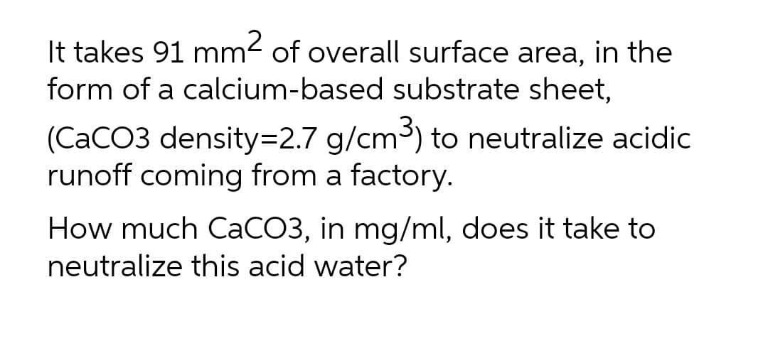 It takes 91 mm2 of overall surface area, in the
form of a calcium-based substrate sheet,
(CaCO3 density=D2.7 g/cm³) to neutralize acidic
runoff coming from a factory.
How much CaCO3, in mg/ml, does it take to
neutralize this acid water?
