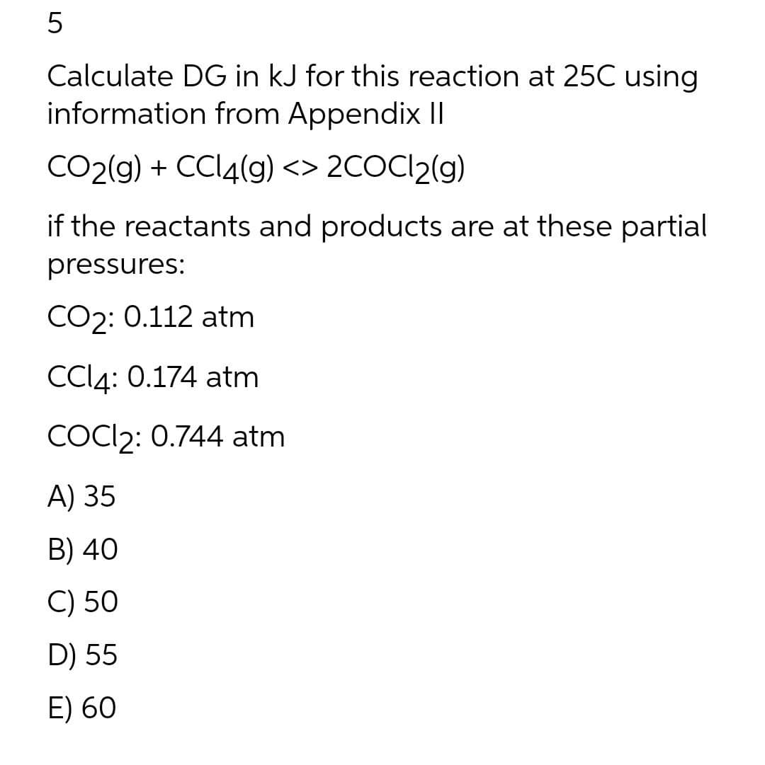 Calculate DG in kJ for this reaction at 25C using
information from Appendix Il
CO2(g) + CCI4(g) <> 2COCI2(g)
if the reactants and products are at these partial
pressures:
CO2: 0.112 atm
CCI4: 0.174 atm
COCI2: 0.744 atm
A) 35
B) 40
C) 50
D) 55
E) 60
