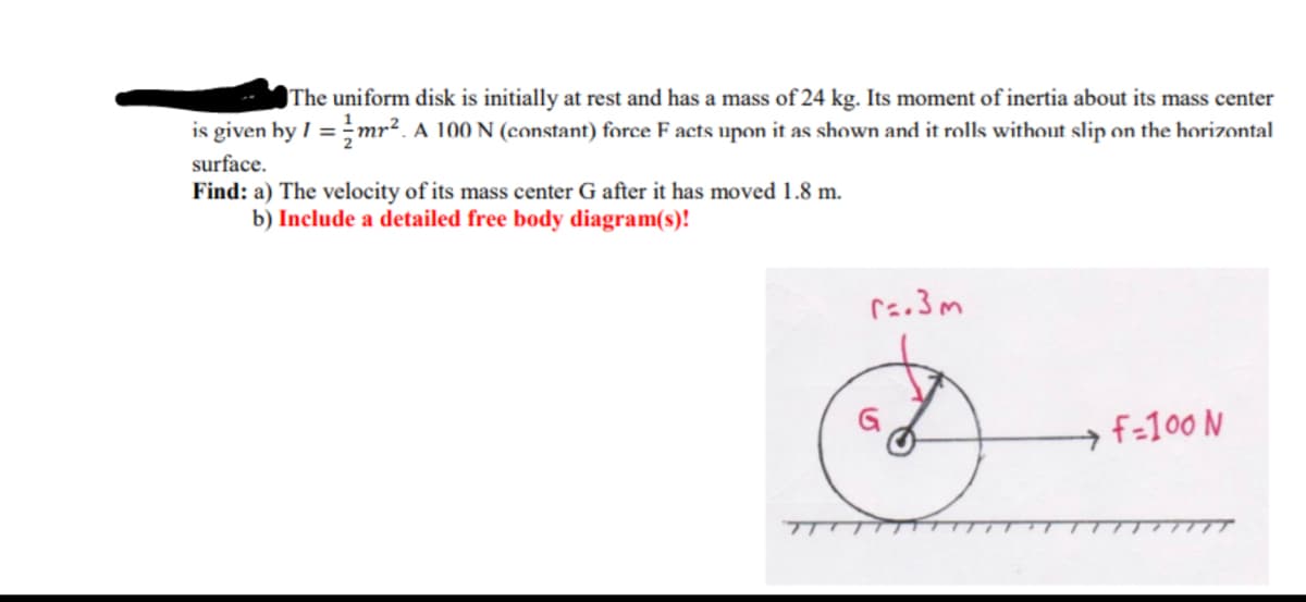 The uniform disk is initially at rest and has a mass of 24 kg. Its moment of inertia about its mass center
is given by I =mr². A 100 N (constant) force F acts upon it as shown and it rolls without slip on the horizontal
surface.
Find: a) The velocity of its mass center G after it has moved 1.8 m.
b) Include a detailed free body diagram(s)!
f-100 N
