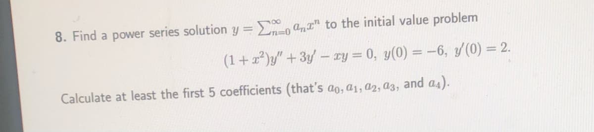 8. Find a power series solution y =E anr" to the initial value problem
(1+2)y" + 3y - ry = 0, y(0) = -6, y(0) = 2.
Calculate at least the first 5 coefficients (that's ao, a1, a2, a3, and a4).
