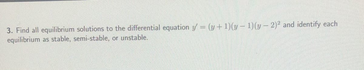 3. Find all equilibrium solutions to the differential equation y= (y+1)(y- 1)(y– 2)² and identify each
equilibrium as stable, semi-stable, or unstable.
