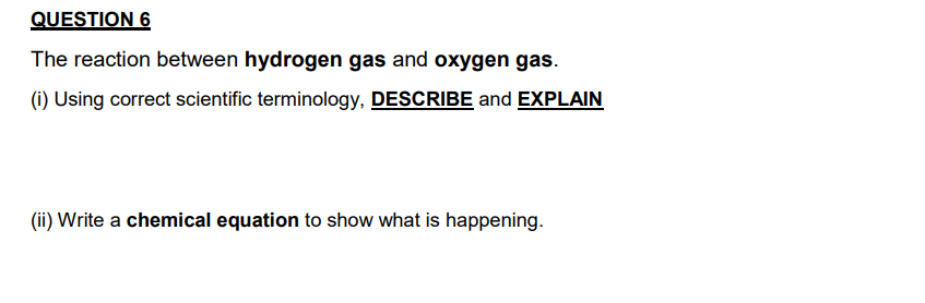 The reaction between hydrogen gas and oxygen gas.
(i) Using correct scientific terminology, DESCRIBE and EXPLAIN
(ii) Write a chemical equation to show what is happening.
