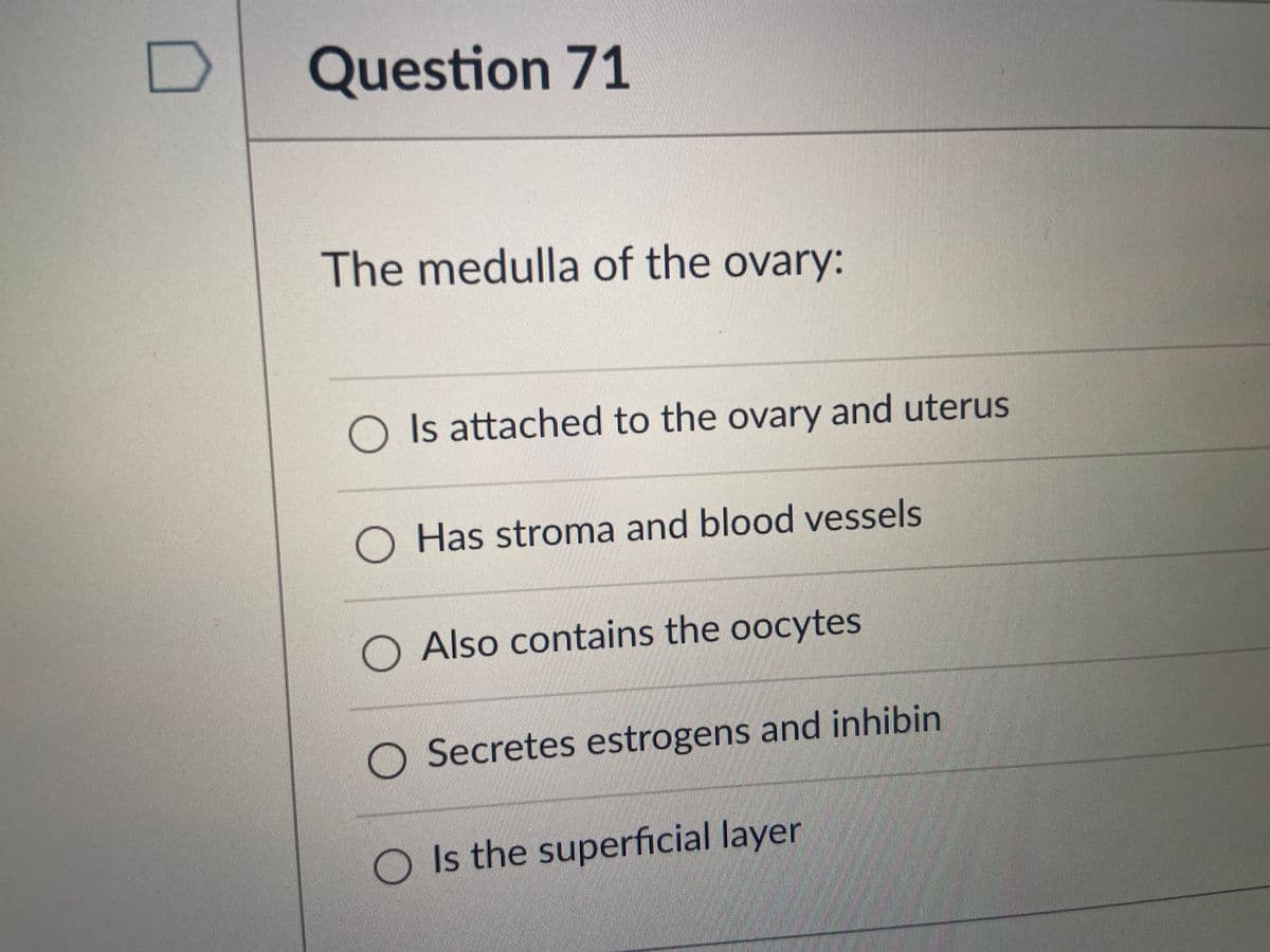 Question 71
The medulla of the ovary:
O Is attached to the ovary and uterus
O Has stroma and blood vessels
O Also contains the oocytes
O Secretes estrogens and inhibin
O Is the superficial layer
