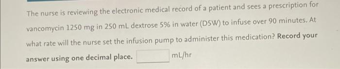 The nurse is reviewing the electronic medical record of a patient and sees a prescription for
vancomycin 1250 mg in 250 mL dextrose 5% in water (D5W) to infuse over 90 minutes. At
what rate will the nurse set the infusion pump to administer this medication? Record your
answer using one decimal place.
mL/hr