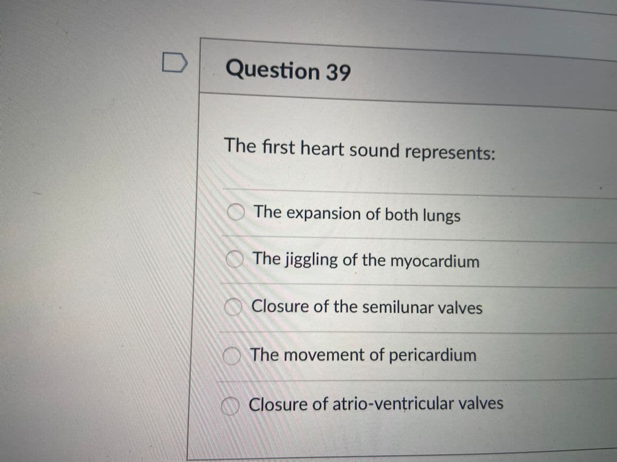 Question 39
The first heart sound represents:
The expansion of both lungs
The jiggling of the myocardium
Closure of the semilunar valves
The movement of pericardium
Closure of atrio-ventricular valves