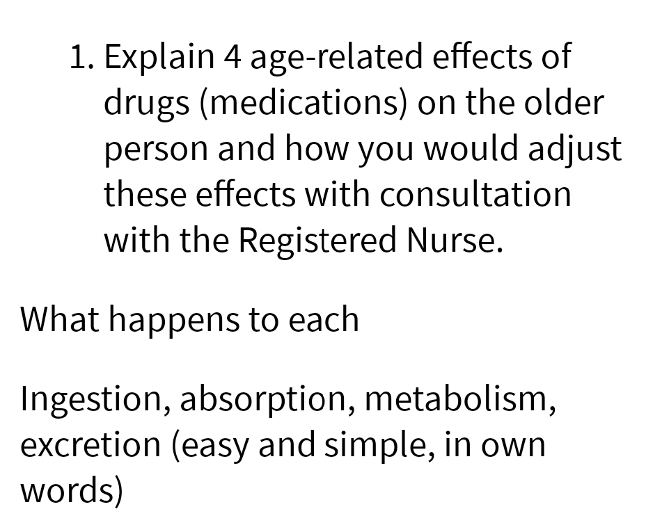1. Explain 4 age-related
effects of
drugs (medications) on the older
person and how you would adjust
these effects with consultation
with the Registered Nurse.
What happens to each
Ingestion, absorption, metabolism,
excretion (easy and simple, in own
words)