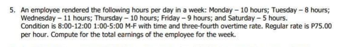 5. An employee rendered the following hours per day in a week: Monday - 10 hours; Tuesday - 8 hours;
Wednesday - 11 hours; Thursday - 10 hours; Friday - 9 hours; and Saturday - 5 hours.
Condition is 8:00-12:00 1:00-5:00 M-F with time and three-fourth overtime rate. Regular rate is P75.00
per hour. Compute for the total earnings of the employee for the week.