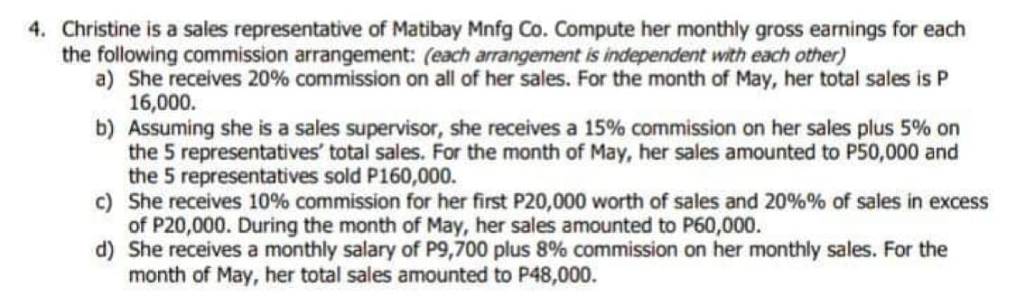 4. Christine is a sales representative of Matibay Mnfg Co. Compute her monthly gross earnings for each
the following commission arrangement: (each arrangement is independent with each other)
a) She receives 20% commission on all of her sales. For the month of May, her total sales is P
16,000.
b) Assuming she is a sales supervisor, she receives a 15% commission on her sales plus 5% on
the 5 representatives' total sales. For the month of May, her sales amounted to P50,000 and
the 5 representatives sold P160,000.
c) She receives 10% commission for her first P20,000 worth of sales and 20% % of sales in excess
of P20,000. During the month of May, her sales amounted to P60,000.
d) She receives a monthly salary of P9,700 plus 8% commission on her monthly sales. For the
month of May, her total sales amounted to P48,000.