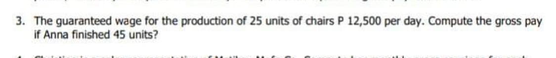 3. The guaranteed wage for the production of 25 units of chairs P 12,500 per day. Compute the gross pay
if Anna finished 45 units?