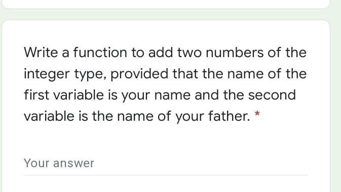 Write a function to add two numbers of the
integer type, provided that the name of the
first variable is your name and the second
variable is the name of your father. *
Your answer
