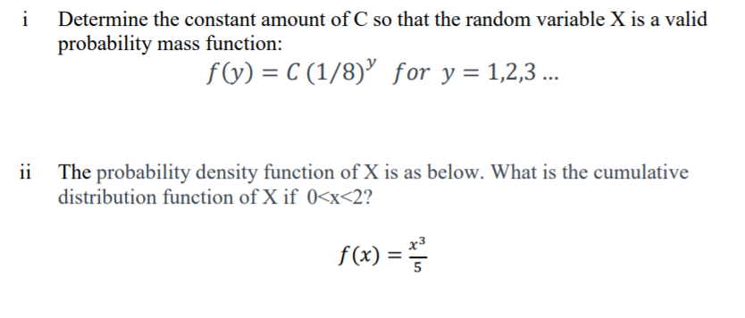 i
Determine the constant amount of C so that the random variable X is a valid
probability mass function:
f(G) = C (1/8)’ for y = 1,2,3 ..
ii
The probability density function of X is as below. What is the cumulative
distribution function of X if 0<x<2?
f(x) =
