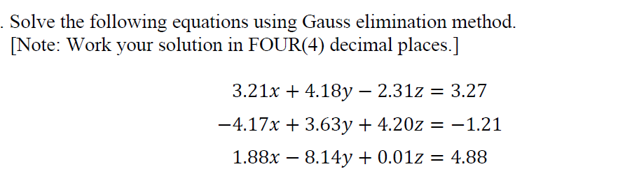 Solve the following equations using Gauss elimination method.
[Note: Work your solution in FOUR(4) decimal places.]
3.21x + 4.18y – 2.31z = 3.27
-4.17x + 3.63y + 4.20z = -1.21
1.88x – 8.14y+ 0.01z = 4.88
-
