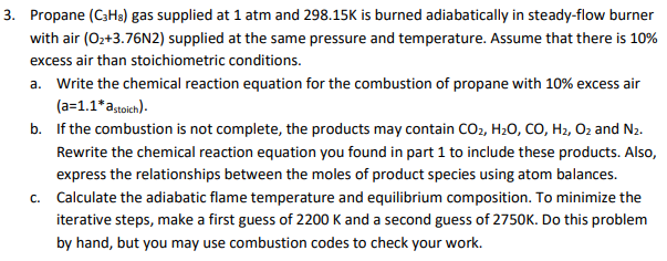 3. Propane (C3Hs) gas supplied at 1 atm and 298.15K is burned adiabatically in steady-flow burner
with air (O2+3.76N2) supplied at the same pressure and temperature. Assume that there is 10%
excess air than stoichiometric conditions.
a. Write the chemical reaction equation for the combustion of propane with 10% excess air
(a=1.1*a,toich).
b. If the combustion is not complete, the products may contain CO2, H20, CO, H2, Oz and N2.
Rewrite the chemical reaction equation you found in part 1 to include these products. Also,
express the relationships between the moles of product species using atom balances.
c. Calculate the adiabatic flame temperature and equilibrium composition. To minimize the
iterative steps, make a first guess of 2200 K and a second guess of 2750K. Do this problem
by hand, but you may use combustion codes to check your work.
