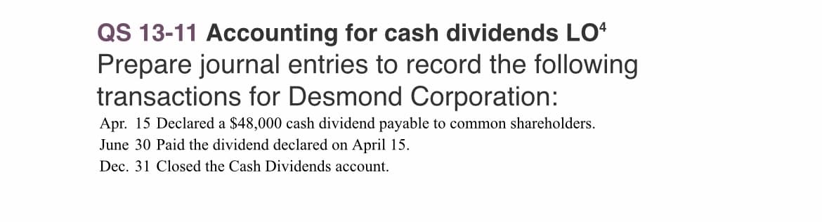 QS 13-11 Accounting for cash dividends LO4
Prepare journal entries to record the following
transactions for Desmond Corporation:
Apr. 15 Declared a $48,000 cash dividend payable to common shareholders.
June 30 Paid the dividend declared on April 15.
Dec. 31 Closed the Cash Dividends account.