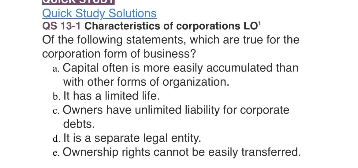 Quick Study Solutions
QS 13-1 Characteristics of corporations LO¹
Of the following statements, which are true for the
corporation form of business?
a. Capital often is more easily accumulated than
with other forms of organization.
b. It has a limited life.
c. Owners have unlimited liability for corporate
debts.
d. It is a separate legal entity.
e. Ownership rights cannot be easily transferred.