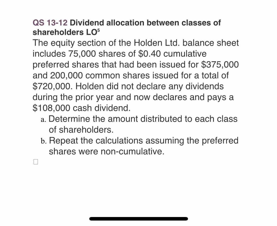 QS 13-12 Dividend allocation between classes of
shareholders LO5
The equity section of the Holden Ltd. balance sheet
includes 75,000 shares of $0.40 cumulative
preferred shares that had been issued for $375,000
and 200,000 common shares issued for a total of
$720,000. Holden did not declare any dividends
during the prior year and now declares and pays a
$108,000 cash dividend.
a. Determine the amount distributed to each class
of shareholders.
b. Repeat the calculations assuming the preferred
shares were non-cumulative.