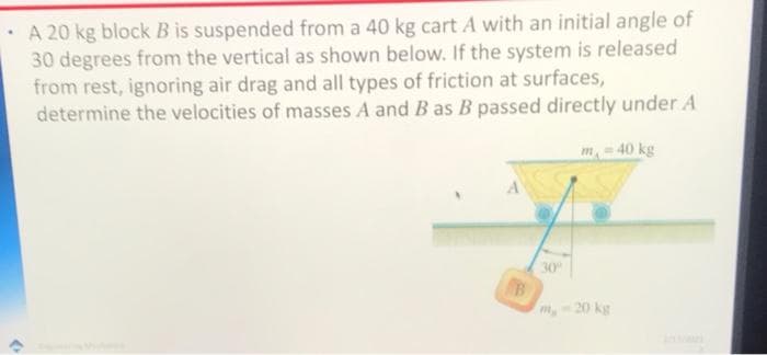 · A 20 kg block B is suspended from a 40 kg cart A with an initial angle of
30 degrees from the vertical as shown below. If the system is released
from rest, ignoring air drag and all types of friction at surfaces,
determine the velocities of masses A and B as B passed directly under A
m- 40 kg
30
B
m,-20 kg
