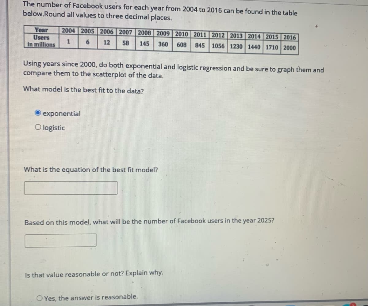 The number of Facebook users for each year from 2004 to 2016 can be found in the table
below.Round all values to three decimal places.
Year
2004 2005 2006 2007 2008 2009 2010 2011 2012 2013 2014 2015 2016
Users
in millions
1
12
58
145
360
608
845
1056 1230 1440 1710 2000
Using years since 2000, do both exponential and logistic regression and be sure to graph them and
compare them to the scatterplot of the data.
What model is the best fit to the data?
O exponential
O logistic
What is the equation of the best fit model?
Based on this model, what will be the number of Facebook users in the year 2025?
Is that value reasonable or not? Explain why.
OYes, the answer is reasonable.
