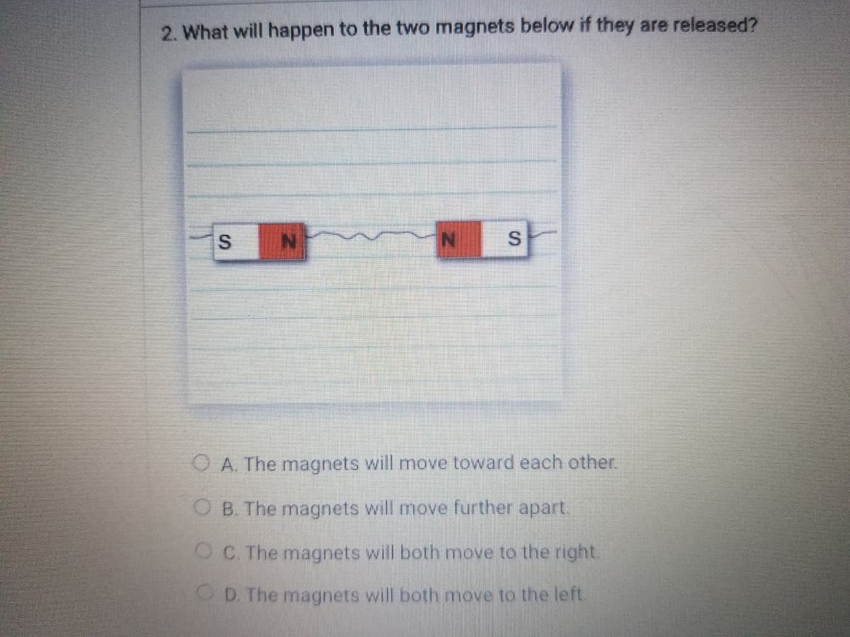 2. What will happen to the two magnets below if they are released?
S
O A. The magnets will move toward each other.
O B. The magnets will move further apart.
OC. The magnets will both move to the right.
OD. The magnets will both move to the left.
