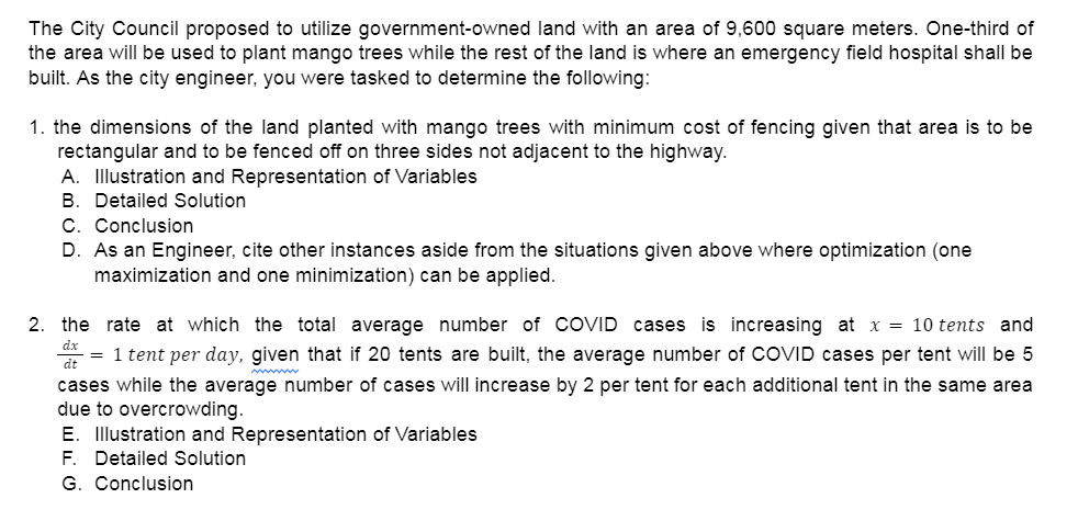 The City Council proposed to utilize government-owned land with an area of 9,600 square meters. One-third of
the area will be used to plant mango trees while the rest of the land is where an emergency field hospital shall be
built. As the city engineer, you were tasked to determine the following:
1. the dimensions of the land planted with mango trees with minimum cost of fencing given that area is to be
rectangular and to be fenced off on three sides not adjacent to the highway.
A. Illustration and Representation of Variables
B. Detailed Solution
C. Conclusion
D. As an Engineer, cite other instances aside from the situations given above where optimization (one
maximization and one minimization) can be applied.
2. the rate at which the total average number of COVID cases is increasing at x = 10 tents and
dx
= 1 tent per day, given that if 20 tents are built, the average number of COVID cases per tent will be 5
dt
cases while the average number of cases will increase by 2 per tent for each additional tent in the same area
due to overcrowding.
E. Illustration and Representation of Variables
F. Detailed Solution
G. Conclusion
