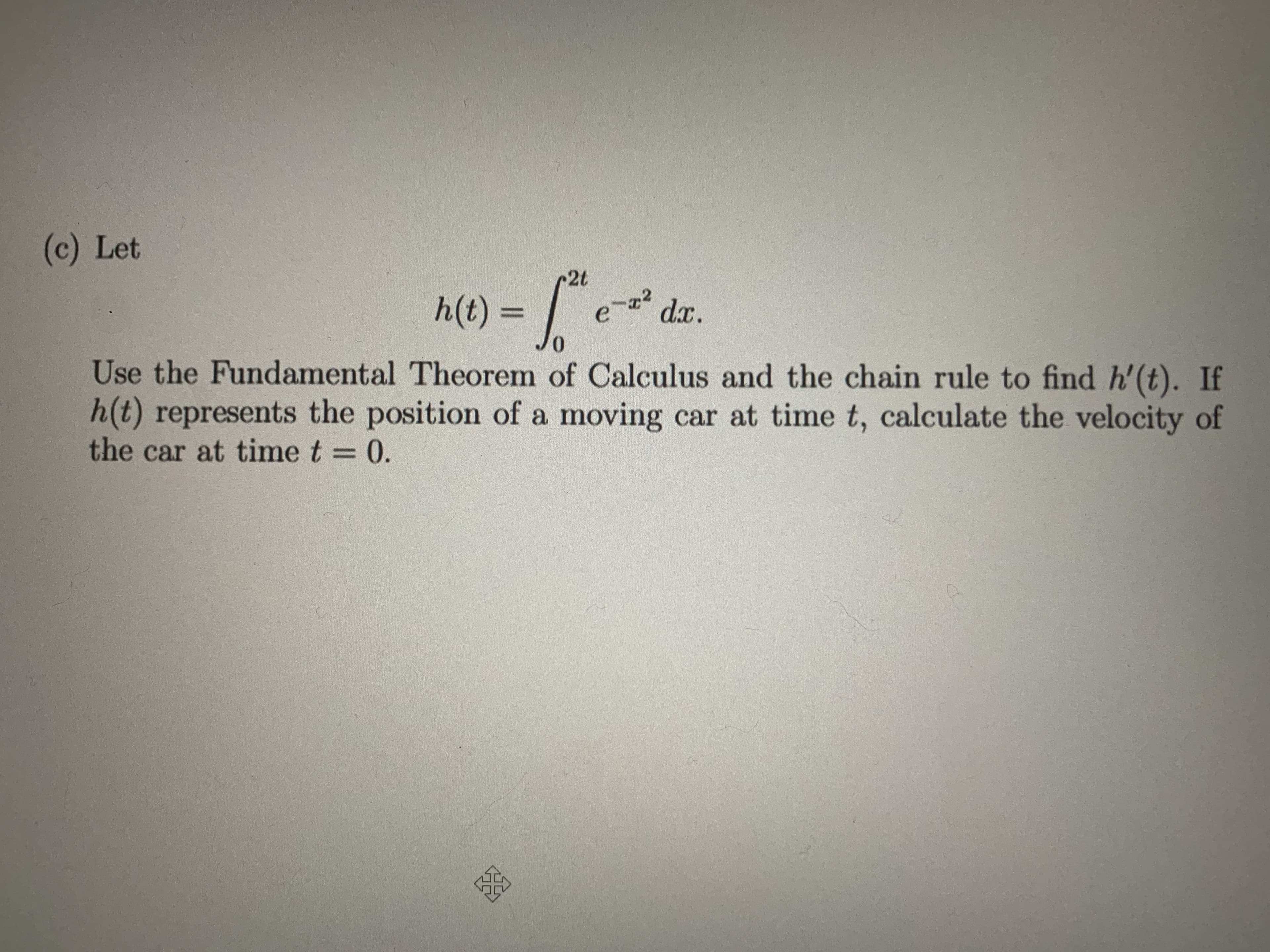 (c) Let
2t
h(t) = /
22
d.x.
Use the Fundamental Theorem of Calculus and the chain rule to find h'(t). If
h(t) represents the position of a moving car at time t, calculate the velocity of
the car at time t = 0.
%3D
