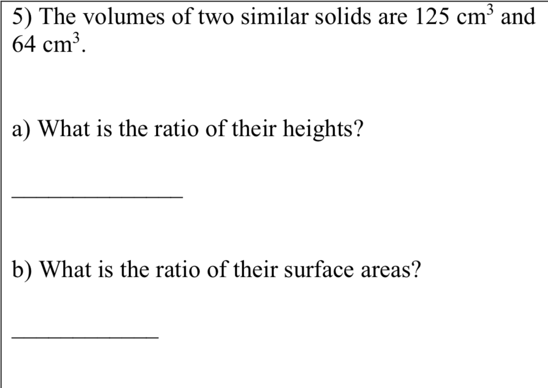 5) The volumes of two similar solids are 125 cm³ and
64 cm³.
a) What is the ratio of their heights?
b) What is the ratio of their surface areas?
