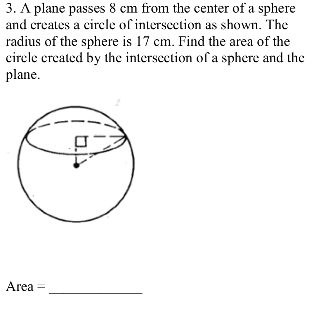 3. A plane passes 8 cm from the center of a sphere
and creates a circle of intersection as shown. The
radius of the sphere is 17 cm. Find the area of the
circle created by the intersection of a sphere and the
plane.
Area
