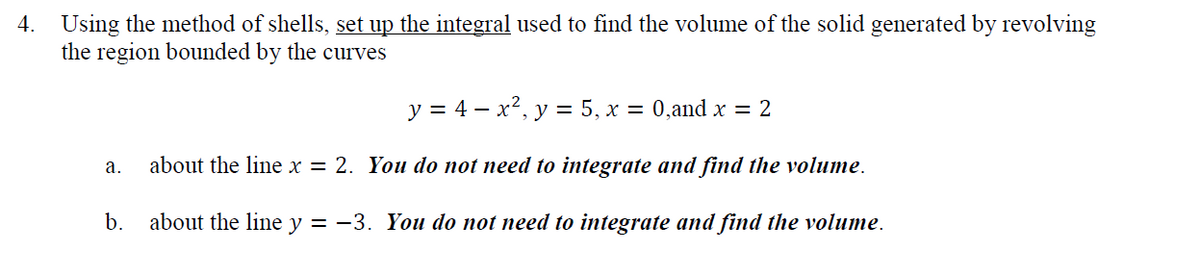 4. Using the method of shells, set up the integral used to find the volume of the solid generated by revolving
the region bounded by the curves
у %3D 4 — х*, у — 5, х 3D 0,аnd x 3D 2
about the line x = 2. You do not need to integrate and find the volume.
а.
b.
about the line y = -3. You do not need to integrate and find the volume.

