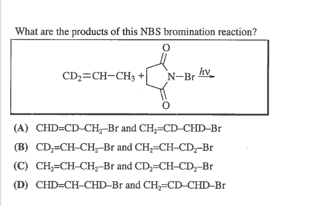 What are the products of this NBS bromination reaction?
CD2=CH-CH3 +
N-Br hv
(A) CHD=CD-CH,-Br and CH,=CD-CHD-Br
(B) CD,=CH-CH,–Br and CH,=CH-CD,-Br
(C) CH,=CH-CH,-Br and CD,=CH-CD,-Br
(D) CHD=CH-CHD–Br and CH;=CD-CHD-Br
