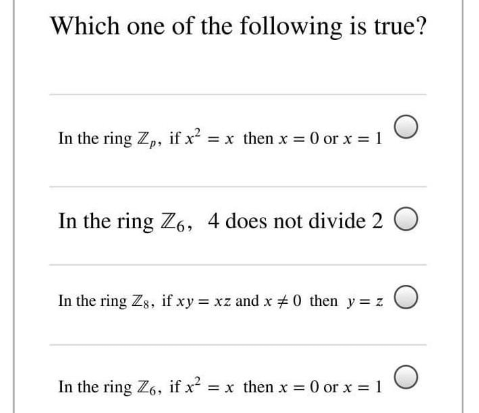 Which one of the following is true?
In the ring Zp, if x = x then x = 0 or x = 1
In the ring Z6, 4 does not divide 2 O
In the ring Zg, if xy xz and x #0 then y= z
In the ring Z6, if x = x then x =
O or x = 1
