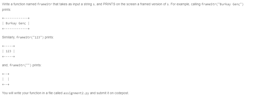 Write a function named frameStr that takes as input a string s, and PRINTS on the screen a framed version of s. For example, calling frameStr("Burkay Genç")
prints:
| Burkay Genç |
Similarly, frameStr("123") prints:
| 123 |
+-----t
and, frameStr("") prints:
+--+
You will write your function in a file called assignment2.py and submit it on codepost.
