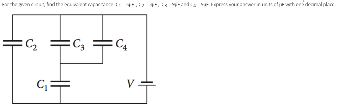 For the given circuit, find the equivalent capacitance. C1 = 5µF , C2 = 3µF, C3 = 9µF and C4 = 9µF. Express your answer in units of uF with one decimal place.
C2
C3
C4
C =
V -
