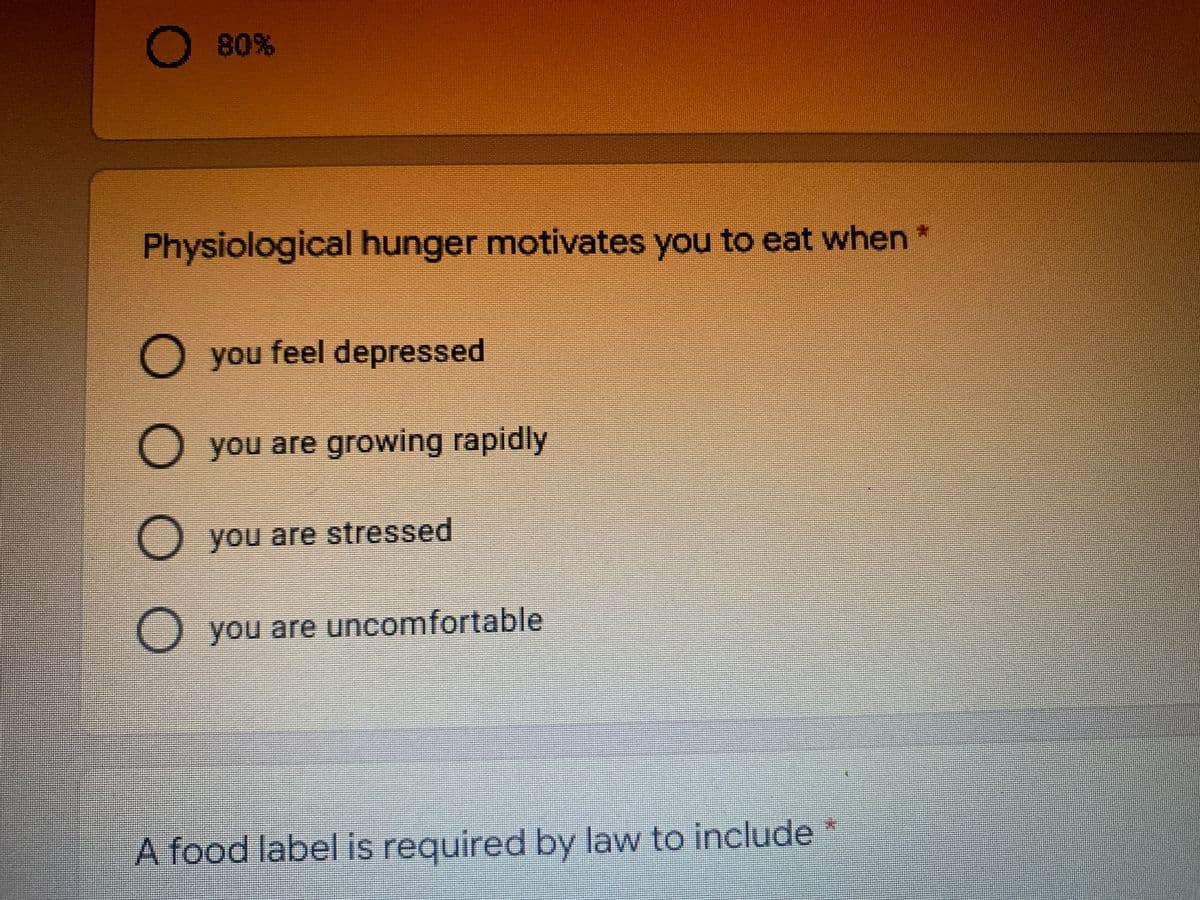80%
Physiological hunger motivates you to eat when*
O you feel depressed
O you are growing rapidly
O
you are stressed
O you are uncomfortable
A food label is required by law to include
OO OO
