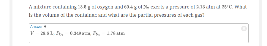 A mixture containing 13.5 g of oxygen and 60.4 g of N2 exerts a pressure of 2.13 atm at 25°C. What
is the volume of the container, and what are the partial pressures of each gas?
Answer +
V = 29.6 L, Po,
0.349 atm, PN,
1.78 atm
