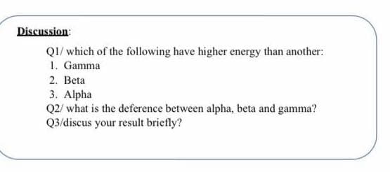 Discussion:
QI/ which of the following have higher energy than another:
1. Gamma
2. Beta
3. Alpha
Q2/ what is the deference between alpha, beta and gamma?
Q3/discus your result briefly?
