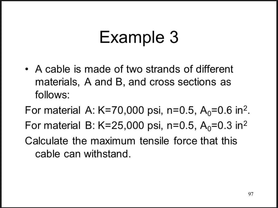 Example 3
• A cable is made of two strands of different
materials, A and B, and cross sections as
follows:
For material A: K=70,000 psi, n=0.5, A,=0.6 in².
For material B: K=25,000 psi, n=0.5, Ao=0.3 in?
Calculate the maximum tensile force that this
cable can withstand.
97
