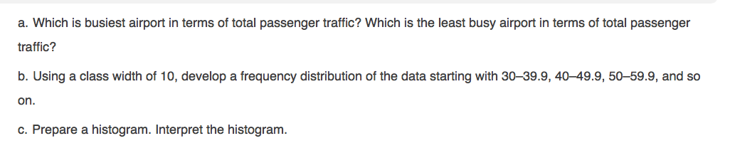 a. Which is busiest airport in terms of total passenger traffic? Which is the least busy airport in terms of total passenger
traffic?
b. Using a class width of 10, develop a frequency distribution of the data starting with 30–39.9, 40–49.9, 50–-59.9, and so
on.
c. Prepare a histogram. Interpret the histogram.
